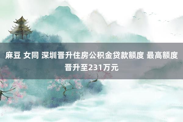 麻豆 女同 深圳晋升住房公积金贷款额度 最高额度晋升至231万元