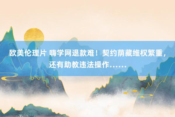欧美伦理片 嗨学网退款难！契约荫藏维权繁重，还有助教违法操作……