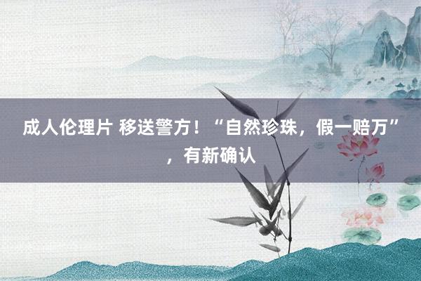 成人伦理片 移送警方！“自然珍珠，假一赔万”，有新确认