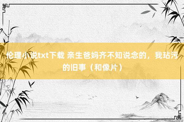 伦理小说txt下载 亲生爸妈齐不知说念的，我玷污的旧事（和像片）