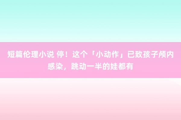 短篇伦理小说 停！这个「小动作」已致孩子颅内感染，跳动一半的娃都有