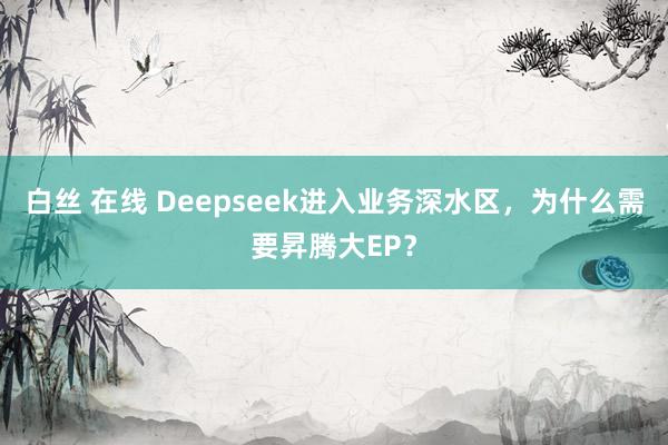 白丝 在线 Deepseek进入业务深水区，为什么需要昇腾大EP？