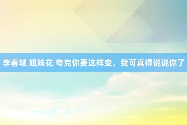 李春城 姐妹花 夸克你要这样变，我可真得说说你了