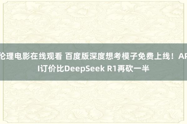伦理电影在线观看 百度版深度想考模子免费上线！API订价比DeepSeek R1再砍一半