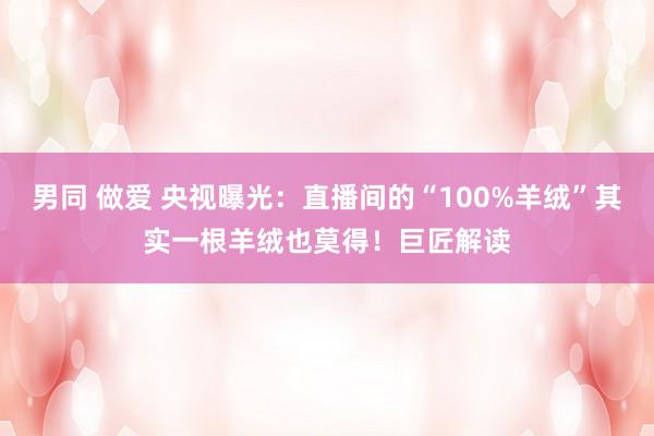 男同 做爱 央视曝光：直播间的“100%羊绒”其实一根羊绒也莫得！巨匠解读