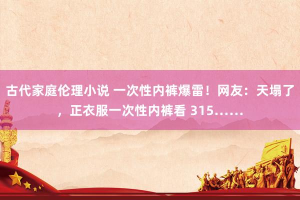 古代家庭伦理小说 一次性内裤爆雷！网友：天塌了，正衣服一次性内裤看 315……