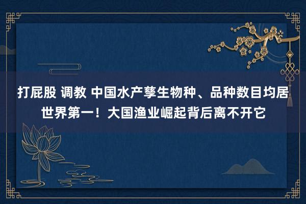 打屁股 调教 中国水产孳生物种、品种数目均居世界第一！大国渔业崛起背后离不开它