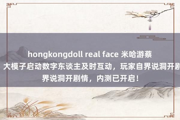 hongkongdoll real face 米哈游蔡浩宇AI游戏曝光：大模子启动数字东谈主及时互动，玩家自界说洞开剧情，内测已开启！