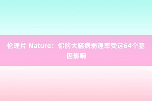 伦理片 Nature：你的大脑病弱速率受这64个基因影响