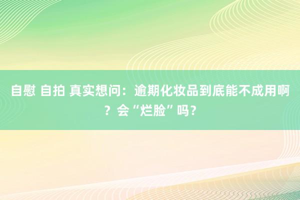 自慰 自拍 真实想问：逾期化妆品到底能不成用啊？会“烂脸”吗？