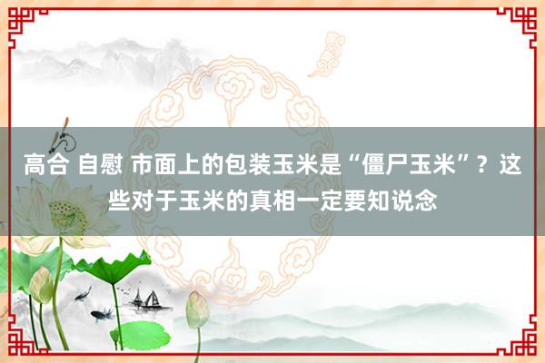 高合 自慰 市面上的包装玉米是“僵尸玉米”？这些对于玉米的真相一定要知说念