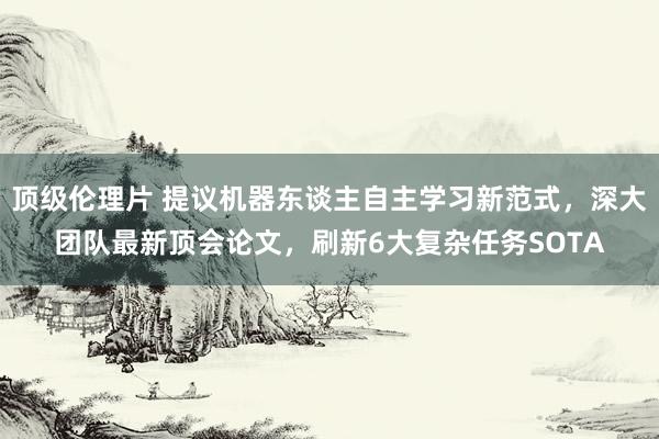 顶级伦理片 提议机器东谈主自主学习新范式，深大团队最新顶会论文，刷新6大复杂任务SOTA
