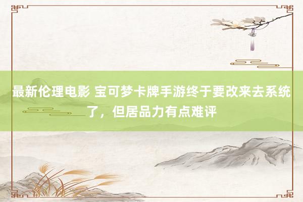 最新伦理电影 宝可梦卡牌手游终于要改来去系统了，但居品力有点难评