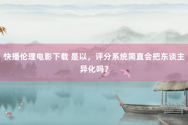 快播伦理电影下载 是以，评分系统简直会把东谈主异化吗？