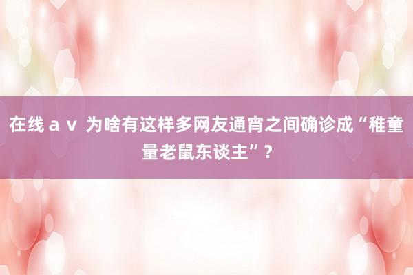 在线ａｖ 为啥有这样多网友通宵之间确诊成“稚童量老鼠东谈主”？