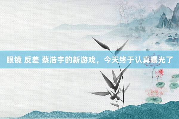 眼镜 反差 蔡浩宇的新游戏，今天终于认真曝光了