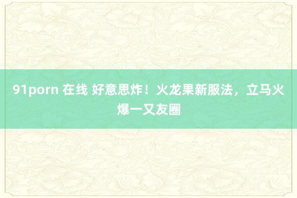 91porn 在线 好意思炸！火龙果新服法，立马火爆一又友圈