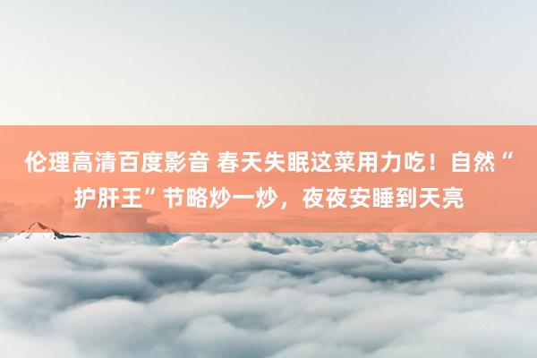 伦理高清百度影音 春天失眠这菜用力吃！自然“护肝王”节略炒一炒，夜夜安睡到天亮